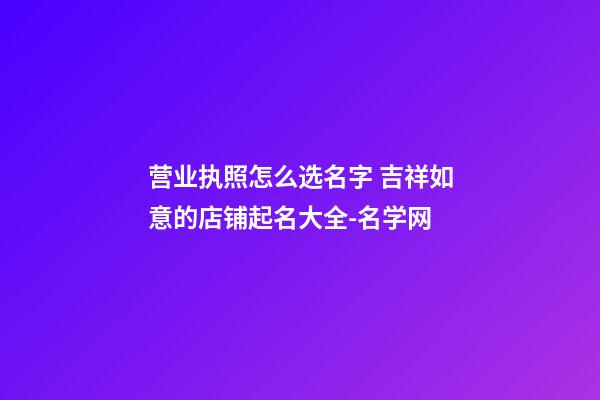 营业执照怎么选名字 吉祥如意的店铺起名大全-名学网-第1张-店铺起名-玄机派